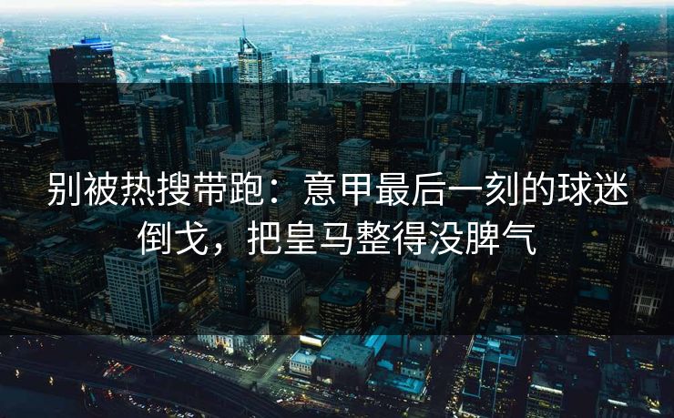 别被热搜带跑：意甲最后一刻的球迷倒戈，把皇马整得没脾气